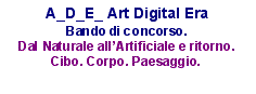 Text Box: A_D_E_ Art Digital EraBando di concorso.Dal Naturale all’Artificiale e ritorno. Cibo. Corpo. Paesaggio.